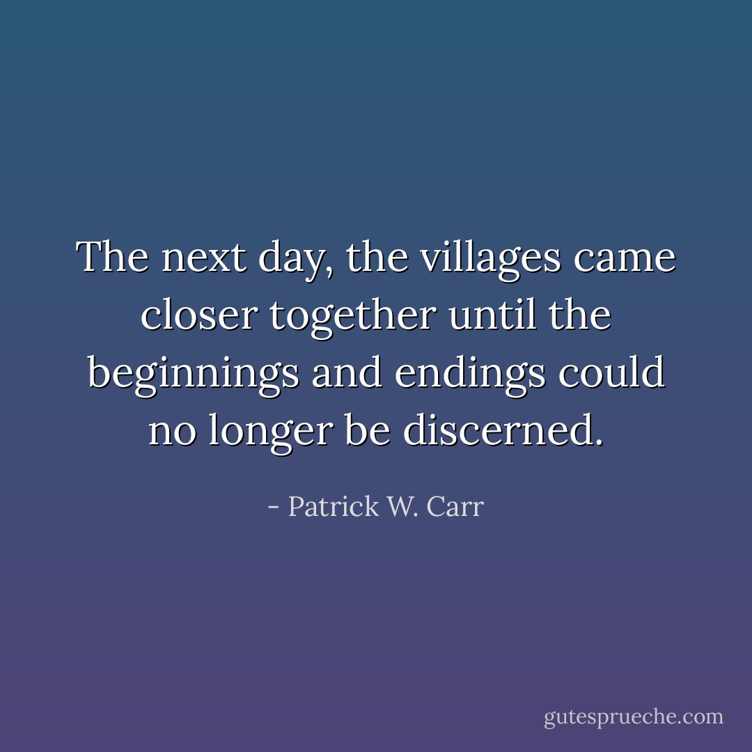 The next day, the villages came closer together until the beginnings and endings could no longer be discerned. - Patrick W. Carr