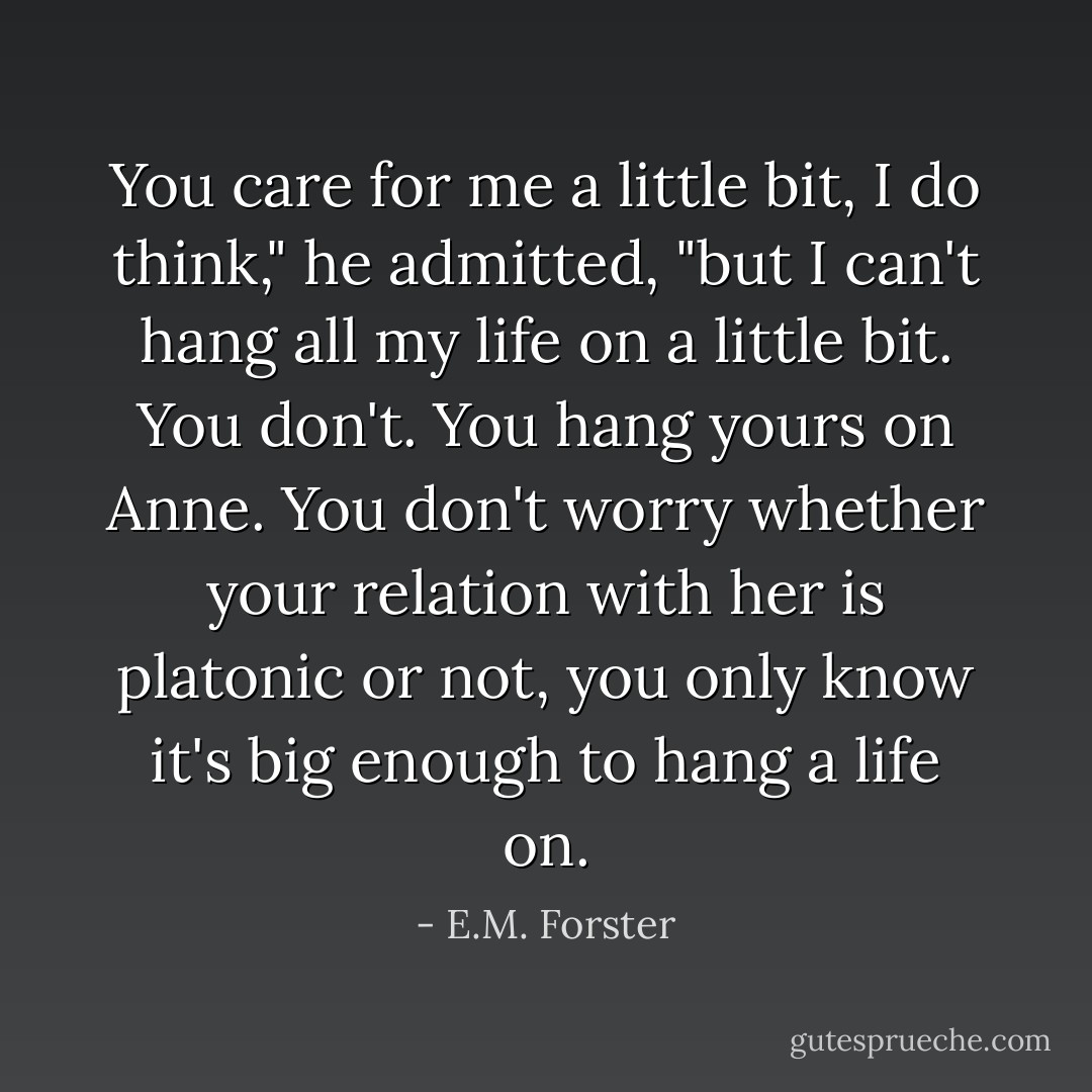 You care for me a little bit, I do think," he admitted, "but I can't hang all my life on a little bit. You don't. You hang yours on Anne. You don't worry whether your relation with her is platonic or not, you only know it's big enough to hang a life on. - E.M. Forster