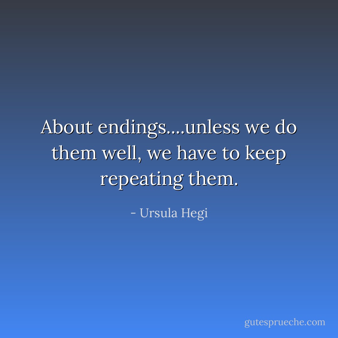 About endings....unless we do them well, we have to keep repeating them. - Ursula Hegi