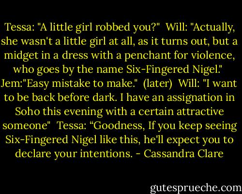 Tessa: "A little girl robbed you?"<br /><br />Will: "Actually, she wasn't a little girl at all, as it turns out, but a midget in a dress with a penchant for violence, who goes by the name Six-Fingered Nigel."<br /><br />Jem:"Easy mistake to make."<br /><br />(later)<br /><br />Will: "I want to be back before dark. I have an assignation in Soho this evening with a certain attractive someone"<br /><br />Tessa: “Goodness, If you keep seeing Six-Fingered Nigel like this, he'll expect you to declare your intentions. - Cassandra Clare