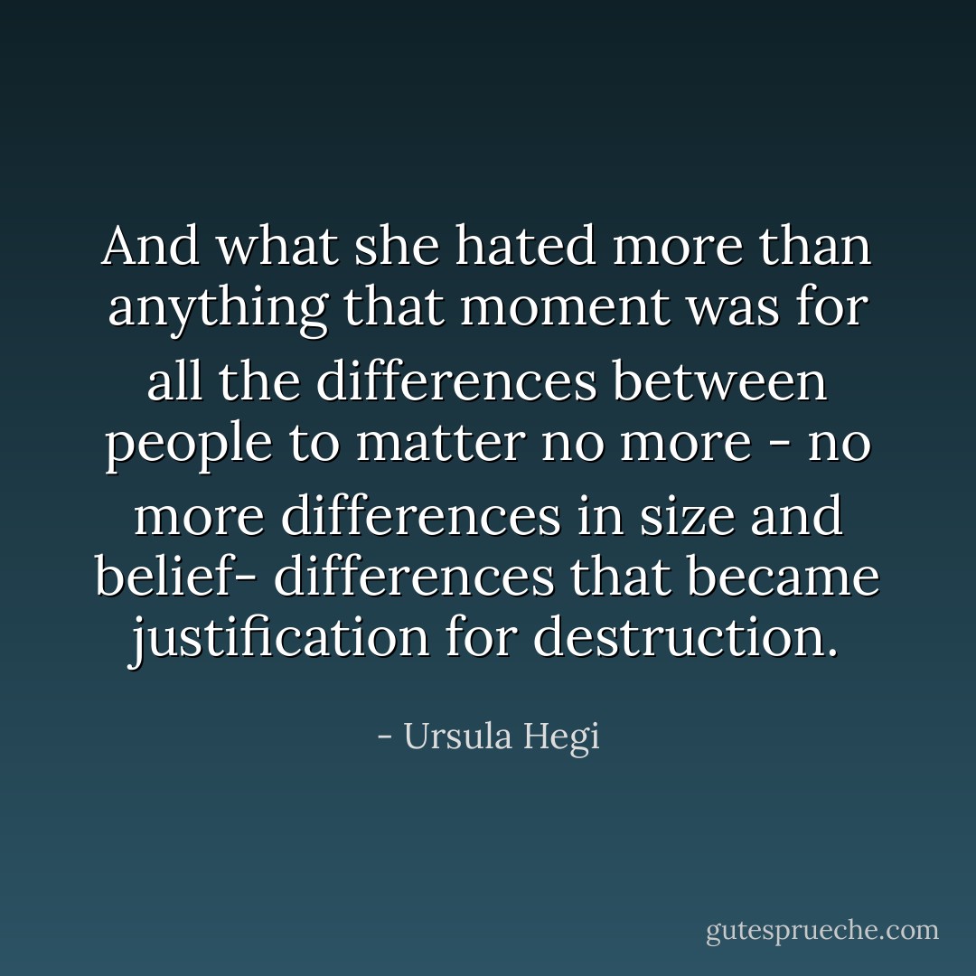 And what she hated more than anything that moment was for all the differences between people to matter no more - no more differences in size and belief- differences that became justification for destruction. - Ursula Hegi
