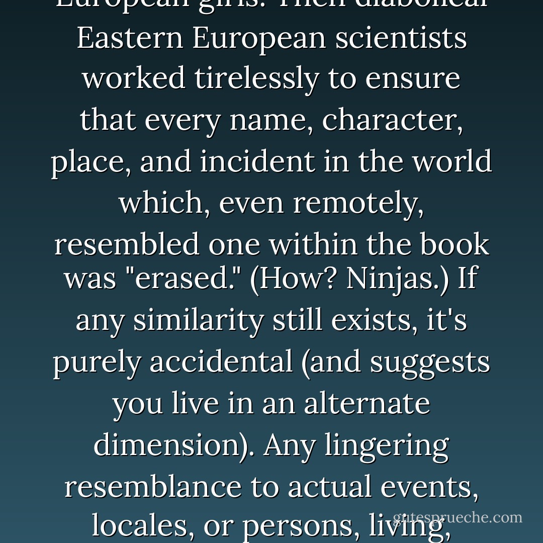 This book is a work of fiction that was given to a pirate after it was retrieved from the future by exotically beautiful Eastern European girls. Then diabolical Eastern European scientists worked tirelessly to ensure that every name, character, place, and incident in the world which, even remotely, resembled one within the book was "erased." (How? Ninjas.) If any similarity still exists, it's purely accidental (and suggests you live in an alternate dimension). Any lingering resemblance to actual events, locales, or persons, living, dead, or undead, is entirely coincidental and highly unlikely. - James  Marshall