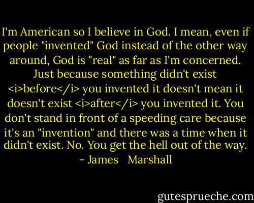 I'm American so I believe in God. I mean, even if people "invented" God instead of the other way around, God is "real" as far as I'm concerned. Just because something didn't exist <i>before</i> you invented it doesn't mean it doesn't exist <i>after</i> you invented it. You don't stand in front of a speeding care because it's an "invention" and there was a time when it didn't exist. No. You get the hell out of the way. - James   Marshall