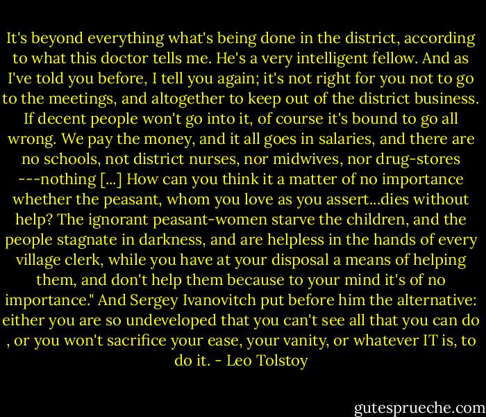 It's beyond everything what's being done in the district, according to what this doctor tells me. He's a very intelligent fellow. And as I've told you before, I tell you again; it's not right for you not to go to the meetings, and altogether to keep out of the district business. If decent people won't go into it, of course it's bound to go all wrong. We pay the money, and it all goes in salaries, and there are no schools, not district nurses, nor midwives, nor drug-stores ---nothing [...] How can you think it a matter of no importance whether the peasant, whom you love as you assert...dies without help? The ignorant peasant-women starve the children, and the people stagnate in darkness, and are helpless in the hands of every village clerk, while you have at your disposal a means of helping them, and don't help them because to your mind it's of no importance." And Sergey Ivanovitch put before him the alternative: either you are so undeveloped that you can't see all that you can do , or you won't sacrifice your ease, your vanity, or whatever IT is, to do it. - Leo Tolstoy