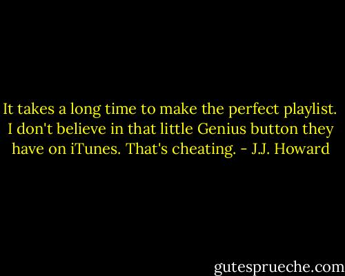 It takes a long time to make the perfect playlist. I don't believe in that little Genius button they have on iTunes. That's cheating. - J.J. Howard