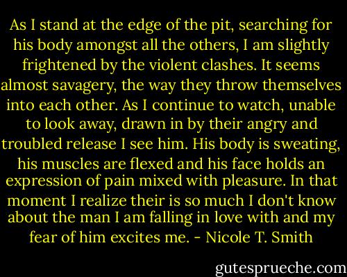 As I stand at the edge of the pit, searching for his body amongst all the others, I am slightly frightened by the violent clashes. It seems almost savagery, the way they throw themselves into each other. As I continue to watch, unable to look away, drawn in by their angry and troubled release I see him. His body is sweating, his muscles are flexed and his face holds an expression of pain mixed with pleasure. In that moment I realize their is so much I don't know about the man I am falling in love with and my fear of him excites me. - Nicole T. Smith