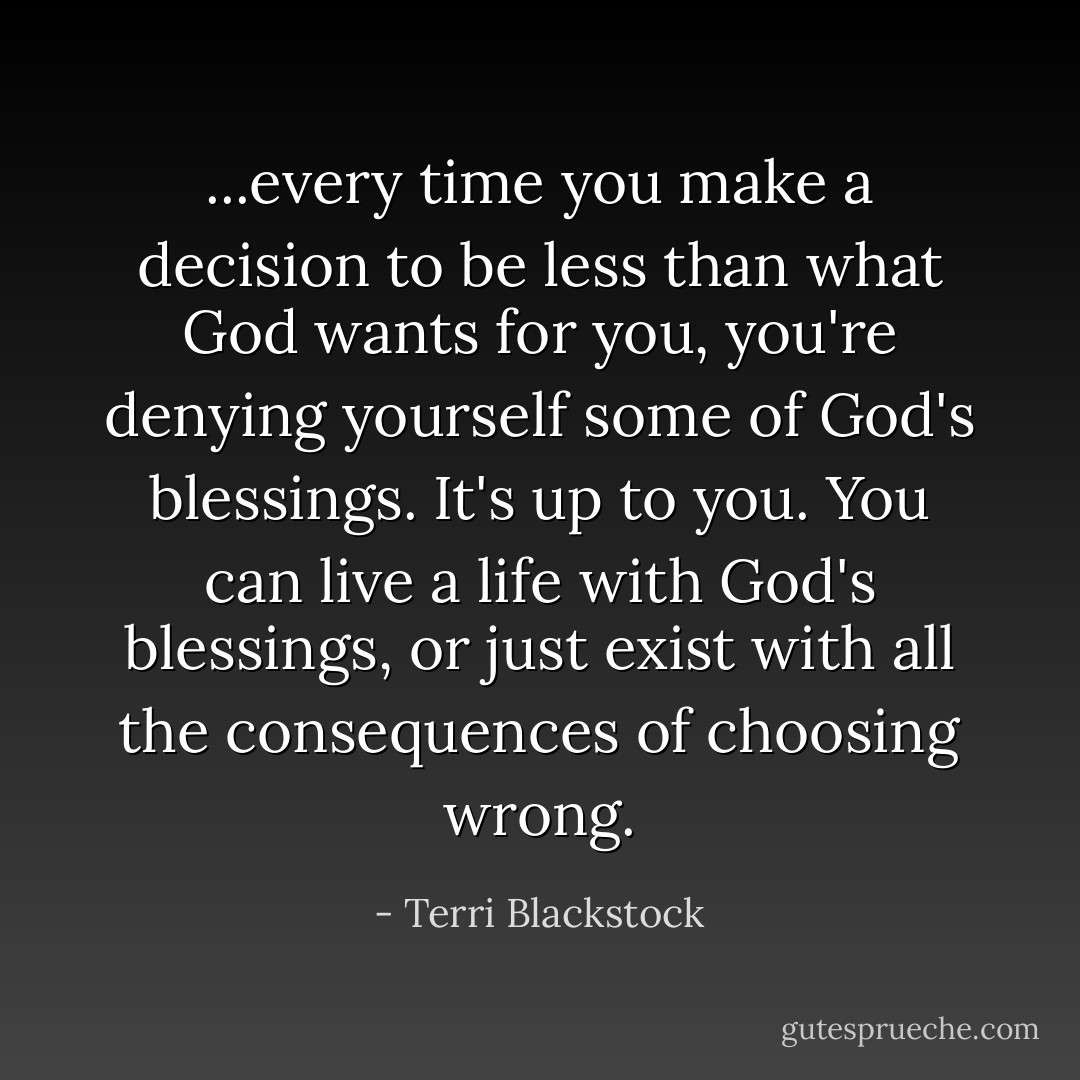 ...every time you make a decision to be less than what God wants for you, you're denying yourself some of God's blessings. It's up to you. You can live a life with God's blessings, or just exist with all the consequences of choosing wrong. - Terri Blackstock