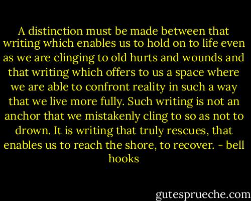A distinction must be made between that writing which enables us to hold on to life even as we are clinging to old hurts and wounds and that writing which offers to us a space where we are able to confront reality in such a way that we live more fully. Such writing is not an anchor that we mistakenly cling to so as not to drown. It is writing that truly rescues, that enables us to reach the shore, to recover. - bell hooks