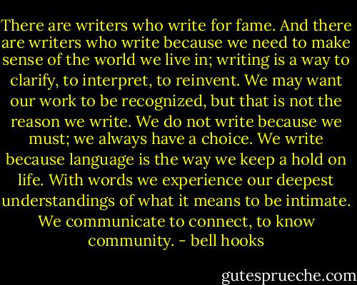 There are writers who write for fame. And there are writers who write because we need to make sense of the world we live in; writing is a way to clarify, to interpret, to reinvent. We may want our work to be recognized, but that is not the reason we write. We do not write because we must; we always have a choice. We write because language is the way we keep a hold on life. With words we experience our deepest understandings of what it means to be intimate. We communicate to connect, to know community. - bell hooks