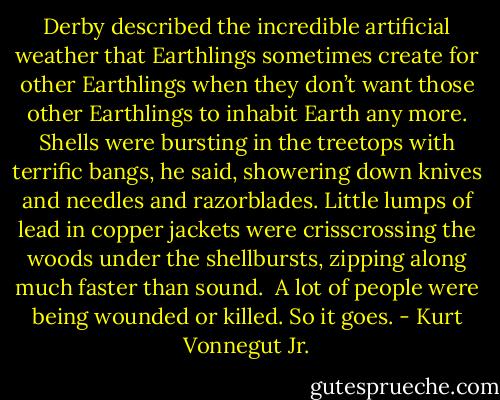 Derby described the incredible artificial weather that Earthlings sometimes create for other Earthlings when they don’t want those other Earthlings to inhabit Earth any more. Shells were bursting in the treetops with terrific bangs, he said, showering down knives and needles and razorblades. Little lumps of lead in copper jackets were crisscrossing the woods under the shellbursts, zipping along much faster than sound.<br /><br />A lot of people were being wounded or killed. So it goes. - Kurt Vonnegut Jr.