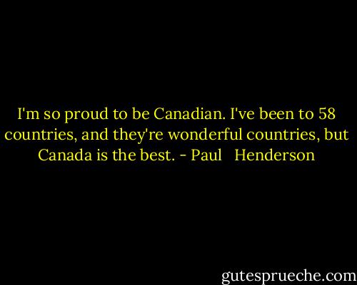 I'm so proud to be Canadian. I've been to 58 countries, and they're wonderful countries, but Canada is the best. - Paul   Henderson