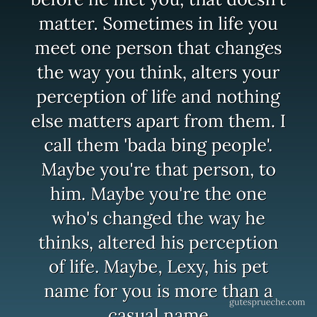 Don't think about what he did before he met you, that doesn't matter. Sometimes in life you meet one person that changes the way you think, alters your perception of life and nothing else matters apart from them. I call them 'bada bing people'. Maybe you're that person, to him. Maybe you're the one who's changed the way he thinks, altered his perception of life. Maybe, Lexy, his pet name for you is more than a casual name - Emma Hart