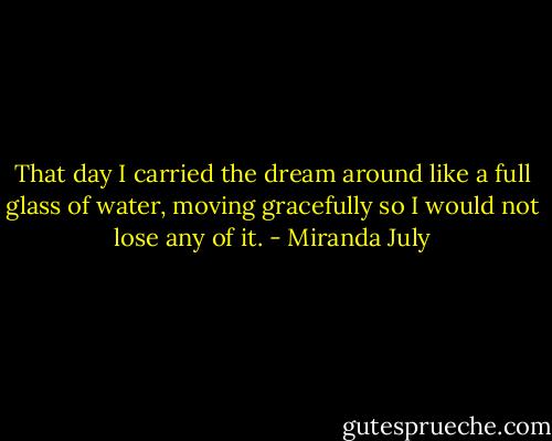 That day I carried the dream around like a full glass of water, moving gracefully so I would not lose any of it. - Miranda July