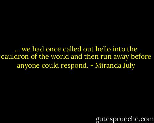 ... we had once called out hello into the cauldron of the world and then run away before anyone could respond. - Miranda July