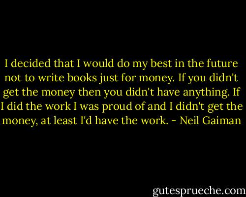 I decided that I would do my best in the future not to write books just for money. If you didn't get the money then you didn't have anything. If I did the work I was proud of and I didn't get the money, at least I'd have the work. - Neil Gaiman