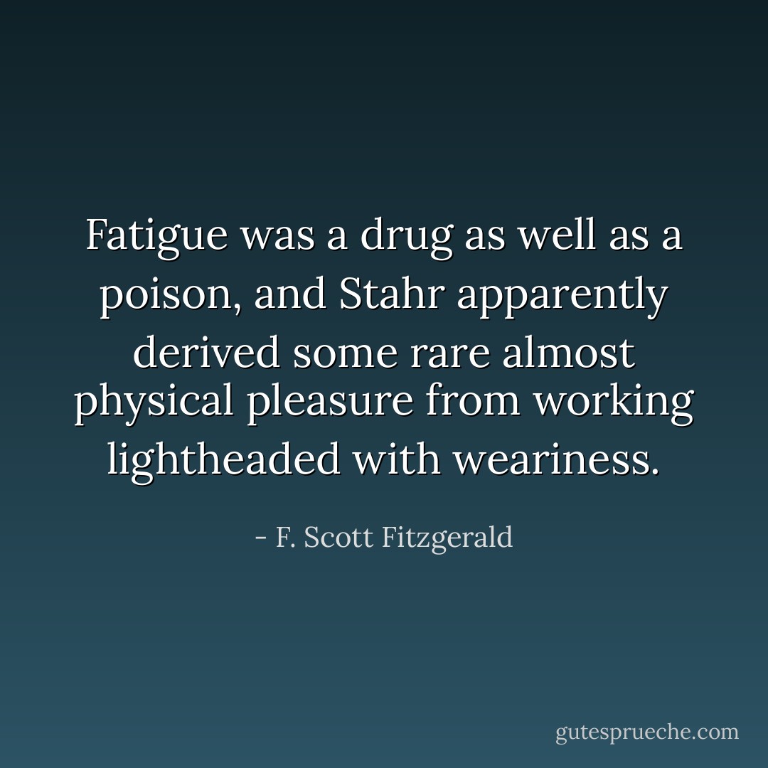 Fatigue was a drug as well as a poison, and Stahr apparently derived some rare almost physical pleasure from working lightheaded with weariness. - F. Scott Fitzgerald