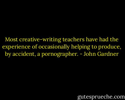 Most creative-writing teachers have had the experience of occasionally helping to produce, by accident, a pornographer. - John Gardner