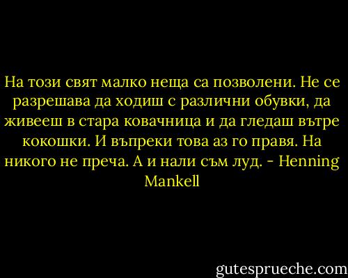 На този свят малко неща са позволени. Не се разрешава да ходиш с различни обувки, да живееш в стара ковачница и да гледаш вътре кокошки. И въпреки това аз го правя. На никого не преча. А и нали съм луд. - Henning Mankell
