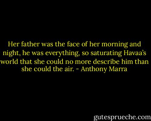 Her father was the face of her morning and night, he was everything, so saturating Havaa’s world that she could no more describe him than she could the air. - Anthony Marra