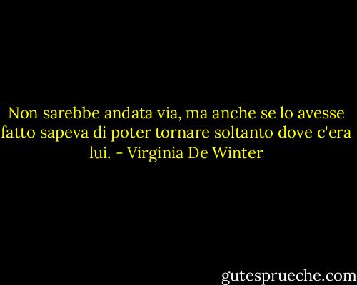 Non sarebbe andata via, ma anche se lo avesse fatto sapeva di poter tornare soltanto dove c'era lui. - Virginia De Winter