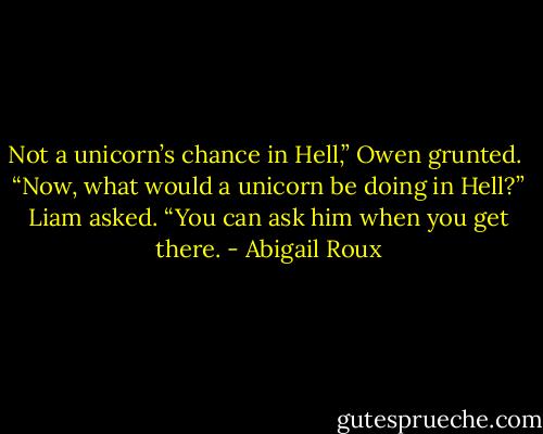 Not a unicorn’s chance in Hell,” Owen grunted. <br />“Now, what would a unicorn be doing in Hell?” Liam asked.<br />“You can ask him when you get there. - Abigail Roux