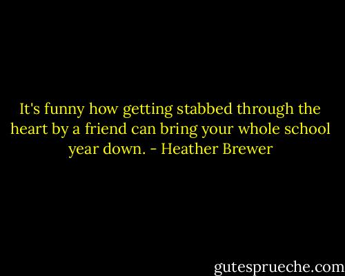 It's funny how getting stabbed through the heart by a friend can bring your whole school year down. - Heather Brewer