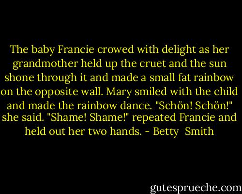 The baby Francie crowed with delight as her grandmother held up the cruet and the sun shone through it and made a small fat rainbow on the opposite wall. Mary smiled with the child and made the rainbow dance.<br />"Schön! Schön!" she said.<br />"Shame! Shame!" repeated Francie and held out her two hands. - Betty  Smith