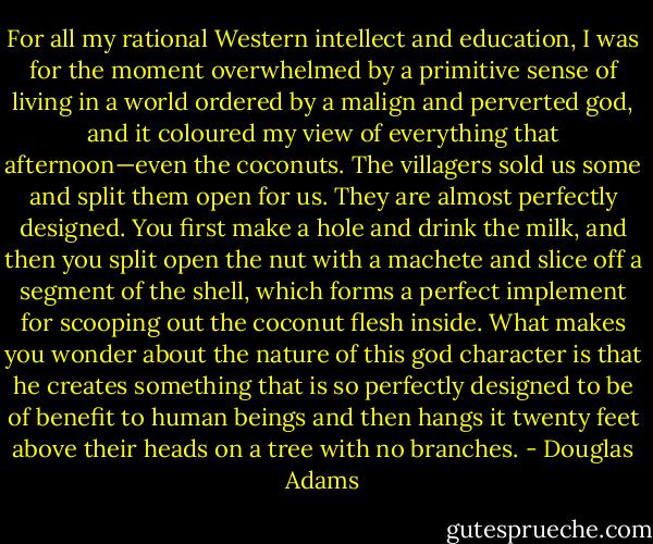 For all my rational Western intellect and education, I was for the moment overwhelmed by a primitive sense of living in a world ordered by a malign and perverted god, and it coloured my view of everything that afternoon—even the coconuts. The villagers sold us some and split them open for us. They are almost perfectly designed. You first make a hole and drink the milk, and then you split open the nut with a machete and slice off a segment of the shell, which forms a perfect implement for scooping out the coconut flesh inside. What makes you wonder about the nature of this god character is that he creates something that is so perfectly designed to be of benefit to human beings and then hangs it twenty feet above their heads on a tree with no branches. - Douglas Adams