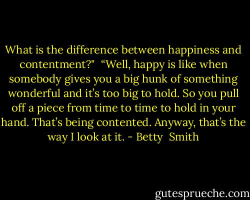 What is the difference between happiness and contentment?"<br /><br />“Well, happy is like when somebody gives you a big hunk of something wonderful and it’s too big to hold. So you pull off a piece from time to time to hold in your hand. That’s being contented. Anyway, that’s the way I look at it. - Betty  Smith