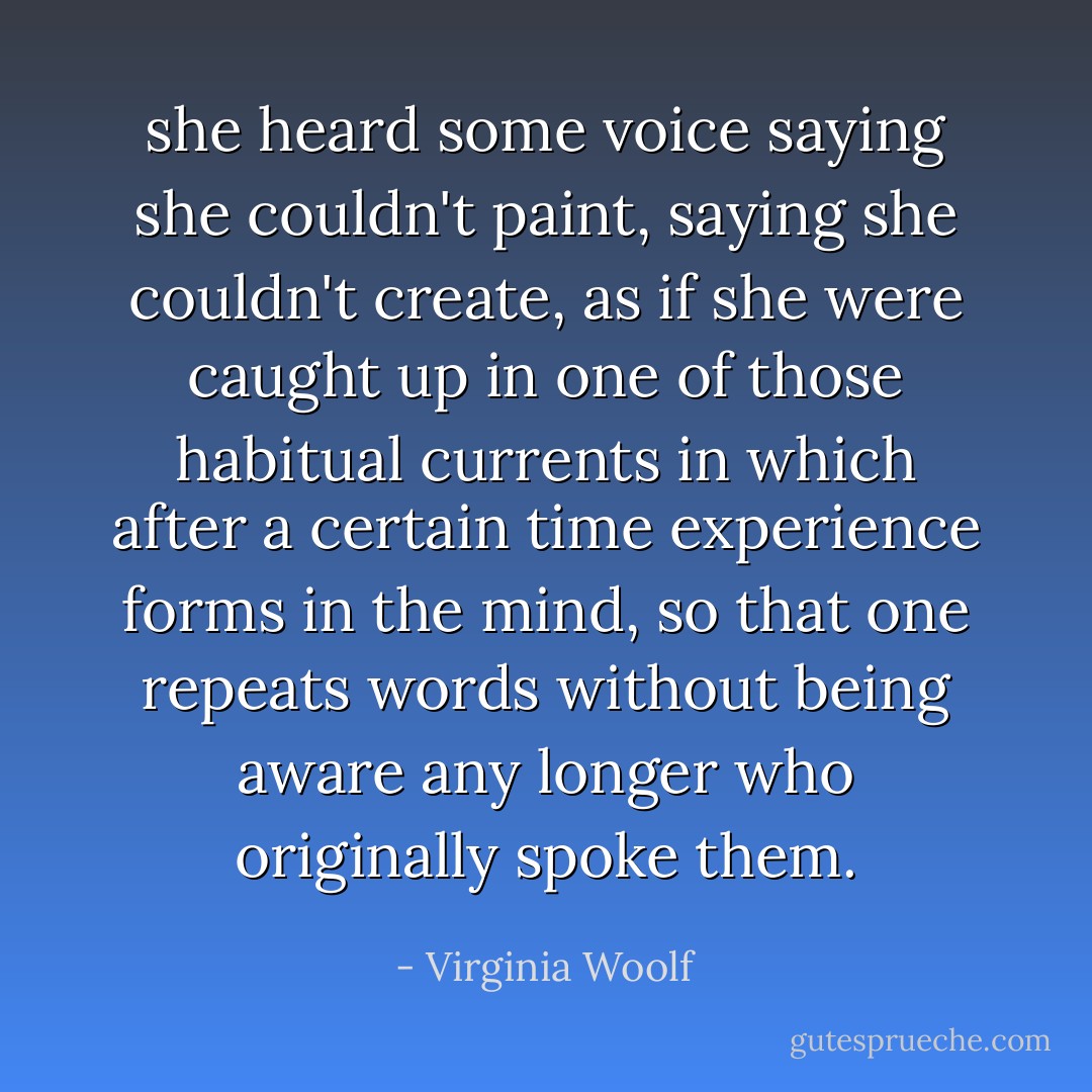 she heard some voice saying she couldn't paint, saying she couldn't create, as if she were caught up in one of those habitual currents in which after a certain time experience forms in the mind, so that one repeats words without being aware any longer who originally spoke them. - Virginia Woolf