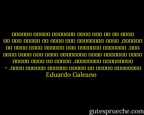 الحب هو من بين أكثر الأمراض قتلاً ونشراً للعدوى. نحن، المصابين به، يمكن أن يتحقق منا أي شخص. الدوائر الداكنة تحت أعيننا تظهر أننا لا ننام مطلقاً، نبقى مستيقظين ليلة بعد أخرى بسبب المعانقات أوغيابها. نعاني من حمّى مهلكة ويعترينا إلحاح لا يقاوم للتفوه بكلمات غبية. - Eduardo Galeano