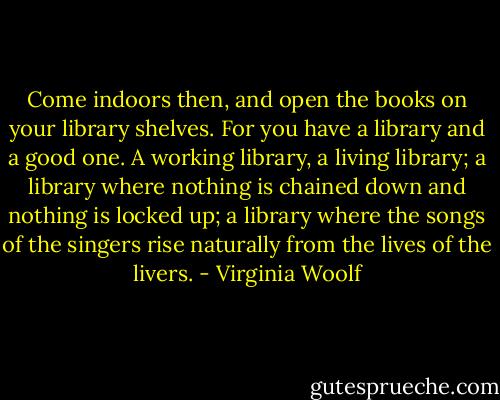 Come indoors then, and open the books on your library shelves. For you have a library and a good one. A working library, a living library; a library where nothing is chained down and nothing is locked up; a library where the songs of the singers rise naturally from the lives of the livers. - Virginia Woolf