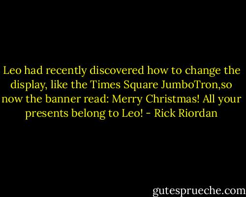 Leo had recently discovered how to change the display, like the Times Square JumboTron,so now the banner read: Merry Christmas! All your presents belong to Leo! - Rick Riordan