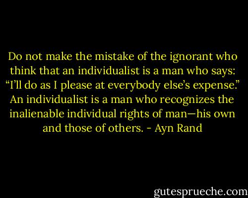 Do not make the mistake of the ignorant who think that an individualist is a man who says: “I’ll do as I please at everybody else’s expense.” An individualist is a man who recognizes the inalienable individual rights of man—his own and those of others. - Ayn Rand