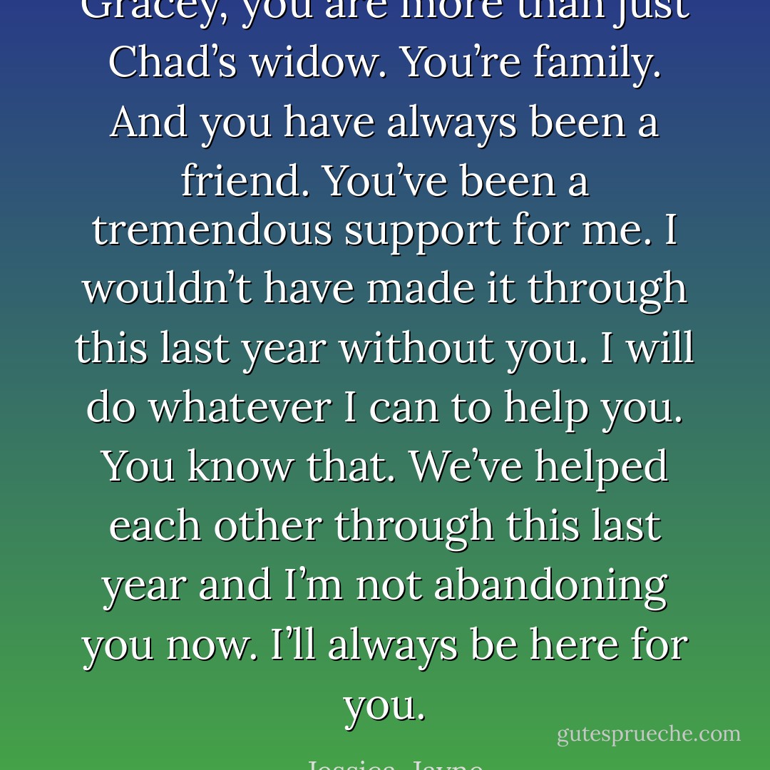 Gracey, you are more than just Chad’s widow. You’re family. And you have always been a friend. You’ve been a tremendous support for me. I wouldn’t have made it through this last year without you. I will do whatever I can to help you. You know that. We’ve helped each other through this last year and I’m not abandoning you now. I’ll always be here for you. - Jessica  Jayne