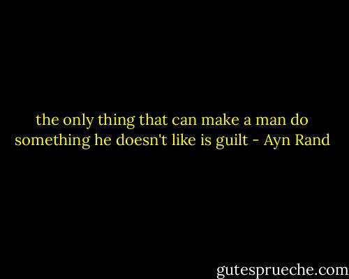 the only thing that can make a man do something he doesn't like is guilt - Ayn Rand
