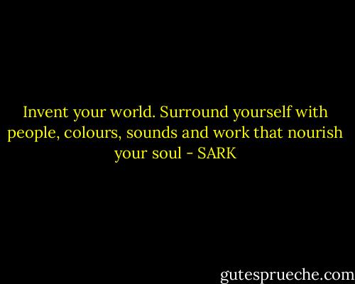 Invent your world. Surround yourself with people, colours, sounds and work that nourish your soul - SARK