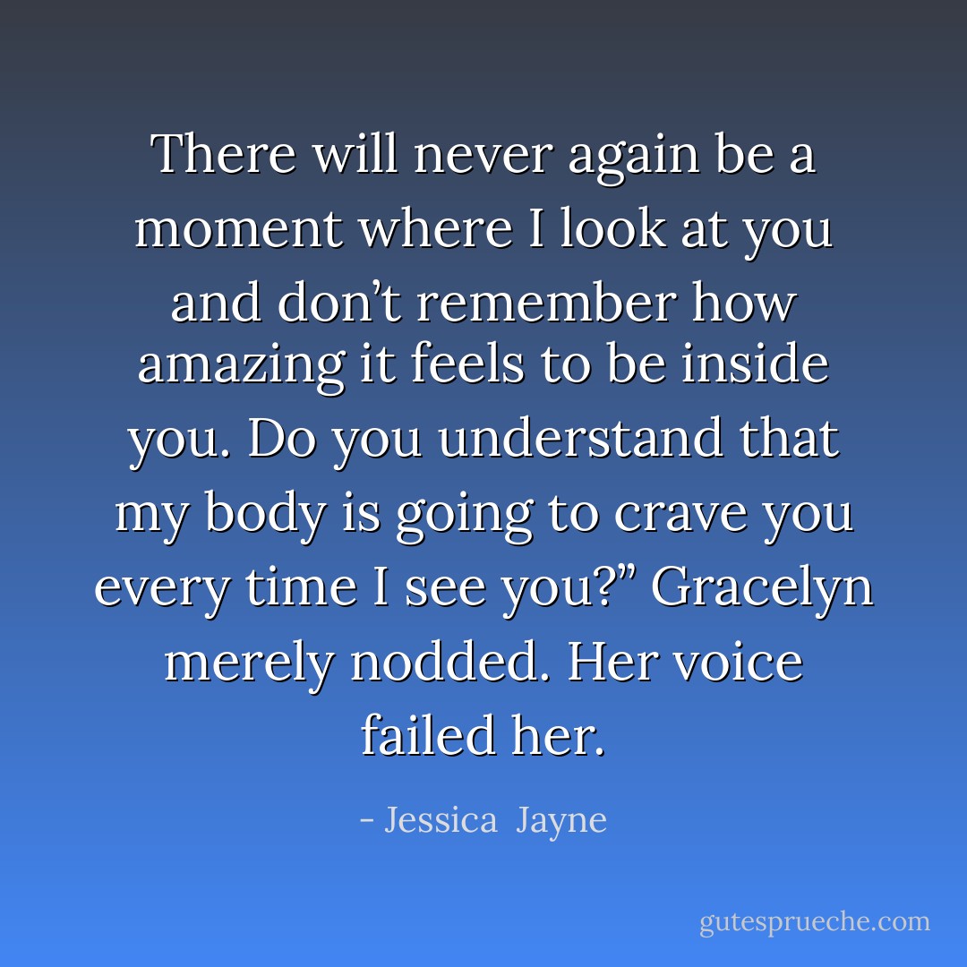 There will never again be a moment where I look at you and don’t remember how amazing it feels to be inside you. Do you understand that my body is going to crave you every time I see you?” Gracelyn merely nodded. Her voice failed her. - Jessica  Jayne