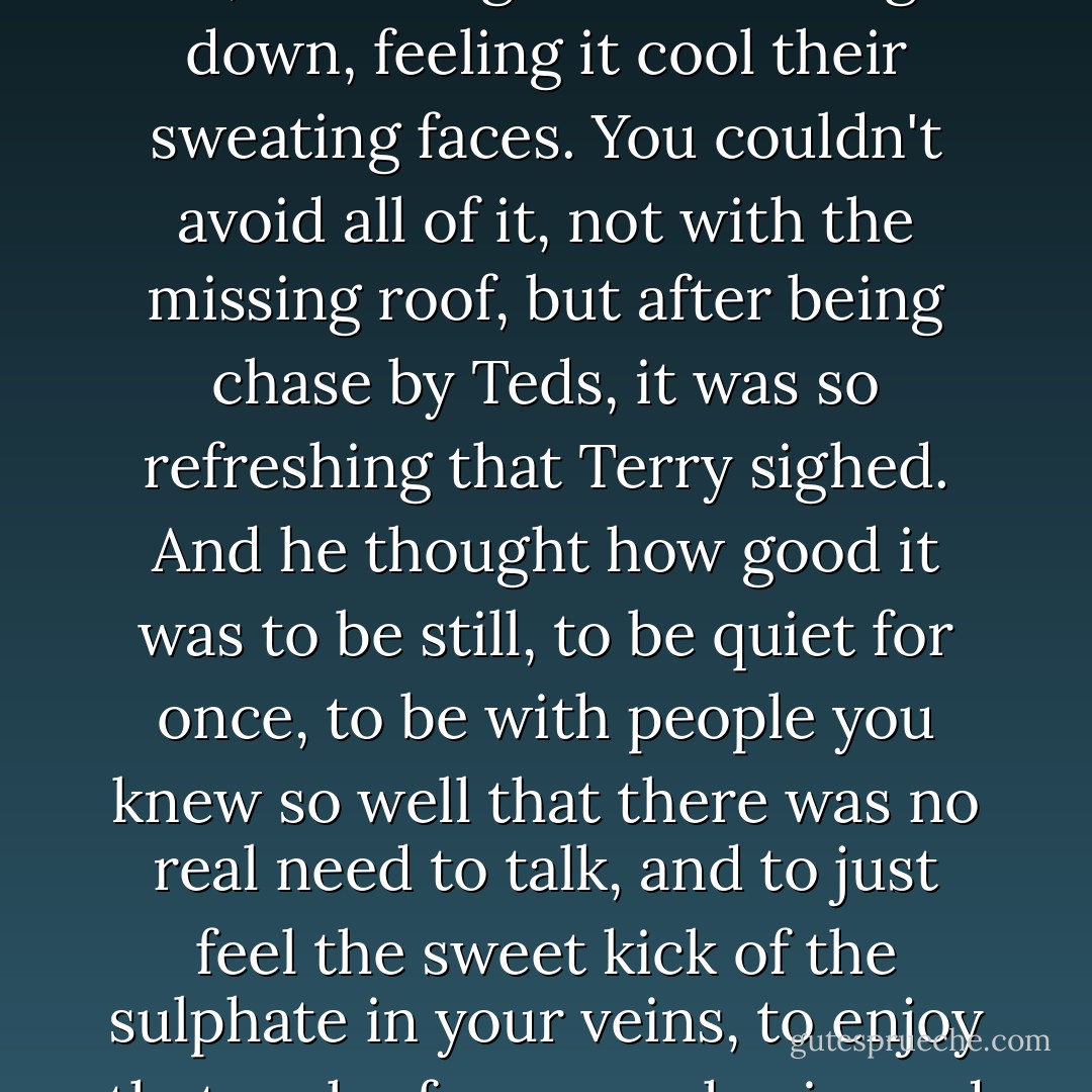 Then they lay there in silence for a while, listening to the rain, watching it come straight down, feeling it cool their sweating faces. You couldn't avoid all of it, not with the missing roof, but after being chase by Teds, it was so refreshing that Terry sighed. And he thought how good it was to be still, to be quiet for once, to be with people you knew so well that there was no real need to talk, and to just feel the sweet kick of the sulphate in your veins, to enjoy that rush of pure euphoria, and to let it all go for a while - Tony Parsons