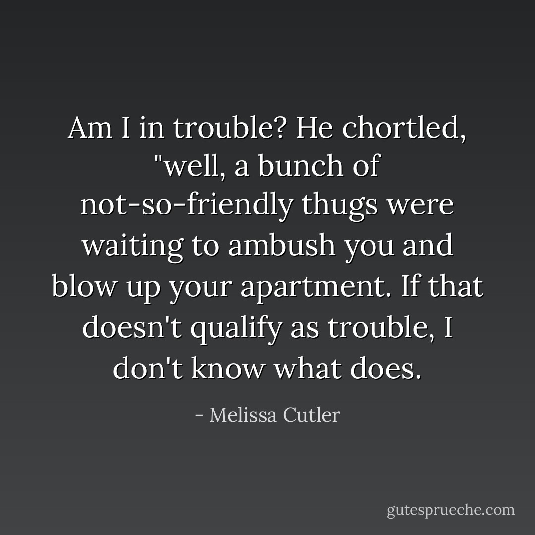 Am I in trouble? He chortled, "well, a bunch of not-so-friendly thugs were waiting to ambush you and blow up your apartment. If that doesn't qualify as trouble, I don't know what does. - Melissa Cutler