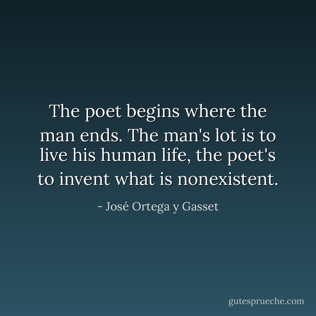 The poet begins where the man ends.<br />The man's lot is to live his human life,<br />the poet's to invent what is nonexistent. - José Ortega y Gasset