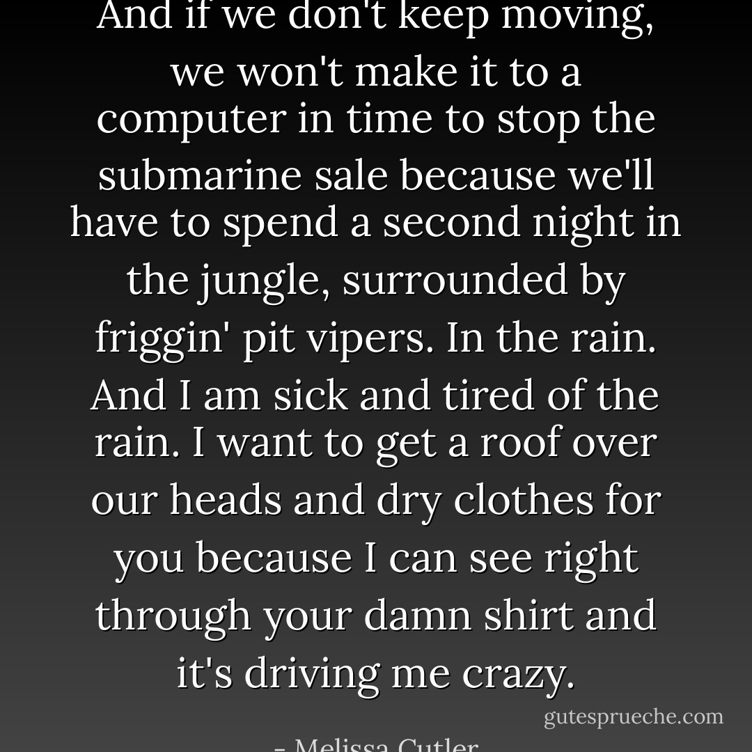 And if we don't keep moving, we won't make it to a computer in time to stop the submarine sale because we'll have to spend a second night in the jungle, surrounded by friggin' pit vipers. In the rain. And I am sick and tired of the rain. I want to get a roof over our heads and dry clothes for you because I can see right through your damn shirt and it's driving me crazy. - Melissa Cutler