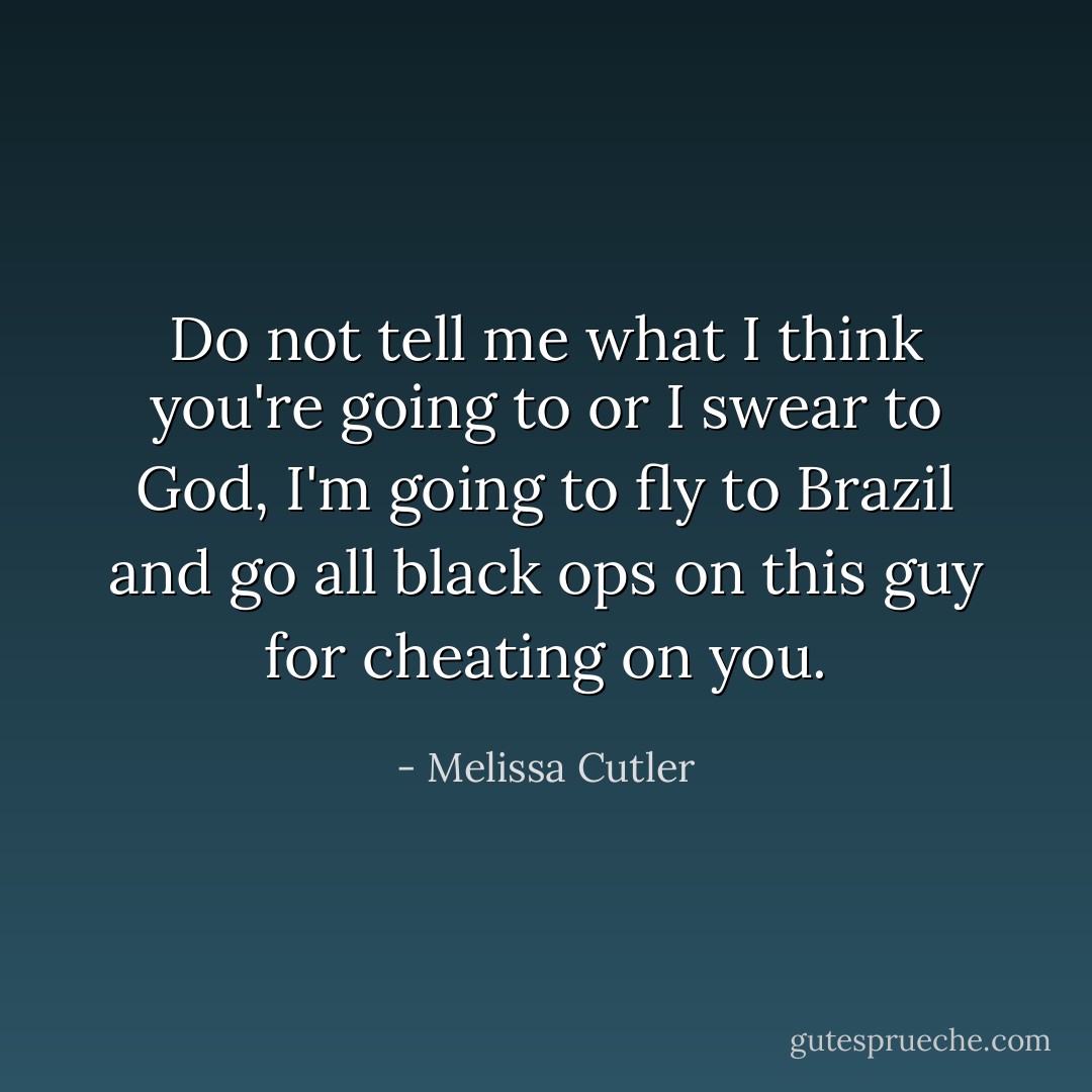 Do not tell me what I think you're going to or I swear to God, I'm going to fly to Brazil and go all black ops on this guy for cheating on you. - Melissa Cutler