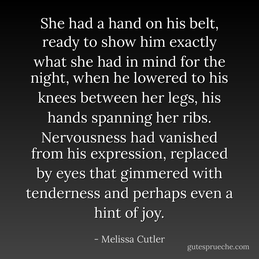 She had a hand on his belt, ready to show him exactly what she had in mind for the night, when he lowered to his knees between her legs, his hands spanning her ribs. Nervousness had vanished from his expression, replaced by eyes that gimmered with tenderness and perhaps even a hint of joy. - Melissa Cutler