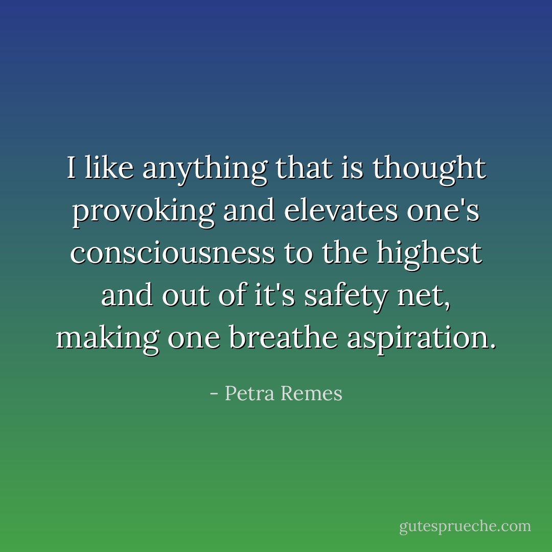 I like anything that is thought provoking and elevates one's consciousness to the highest and out of it's safety net, making one breathe aspiration. - Petra Remes