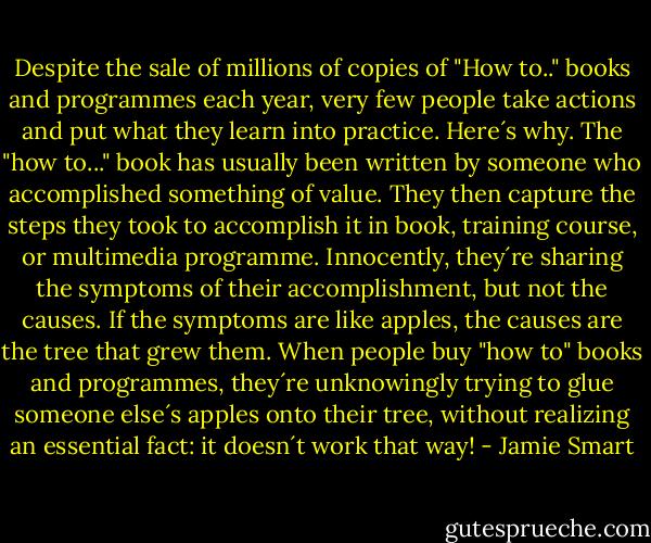 Despite the sale of millions of copies of "How to.." books and programmes each year, very few people take actions and put what they learn into practice. Here´s why. The "how to..." book has usually been written by someone who accomplished something of value. They then capture the steps they took to accomplish it in book, training course, or multimedia programme. Innocently, they´re sharing the symptoms of their accomplishment, but not the causes. If the symptoms are like apples, the causes are the tree that grew them. When people buy "how to" books and programmes, they´re unknowingly trying to glue someone else´s apples onto their tree, without realizing an essential fact: it doesn´t work that way! - Jamie Smart