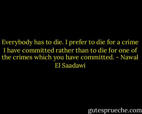 Everybody has to die. I prefer to die for a crime I have committed rather than to die for one of the crimes which you have committed. - Nawal El Saadawi