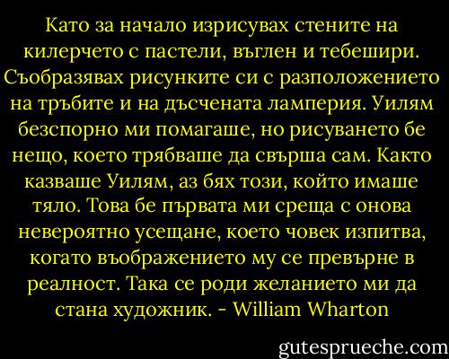 Като за начало изрисувах стените на килерчето с пастели, въглен и тебешири. Съобразявах рисунките си с разположението на тръбите и на дъсчената ламперия. Уилям безспорно ми помагаше, но рисуването бе нещо, което трябваше да свърша сам. Както казваше Уилям, аз бях този, който имаше тяло. Това бе първата ми среща с онова невероятно усещане, което човек изпитва, когато въображението му се превърне в реалност. Така се роди желанието ми да стана художник. - William Wharton