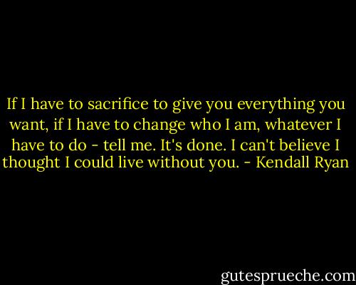 If I have to sacrifice to give you everything you want, if I have to change who I am, whatever I have to do - tell me. It's done. I can't believe I thought I could live without you. - Kendall Ryan