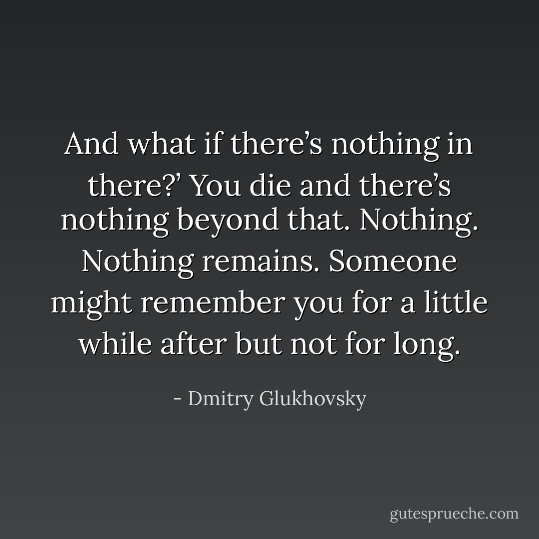 And what if there’s nothing in there?’ You die and there’s nothing beyond that. Nothing. Nothing remains. Someone might remember you for a little while after but not for long. - Dmitry Glukhovsky